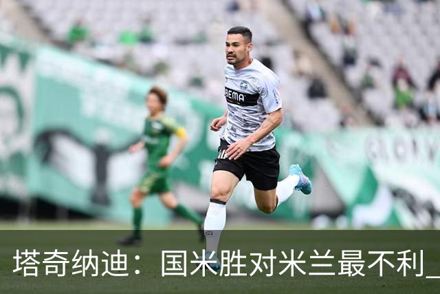 塔奇纳迪：国米胜对米兰最不利 两人将成胜负手